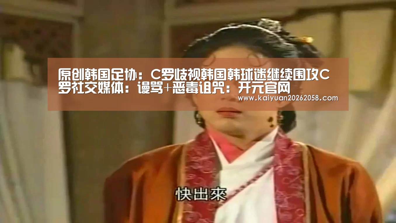 原创韩国足协:C罗歧视韩国韩球迷继续围攻C罗社交媒体:谩骂+恶毒诅咒:开元官网(图1) 开元赛事